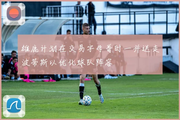 雄鹿计划在交易字母哥时一并送走波蒂斯以优化球队阵容