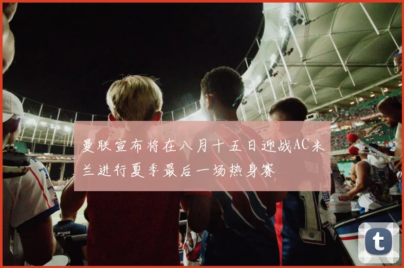 曼联宣布将在八月十五日迎战AC米兰进行夏季最后一场热身赛