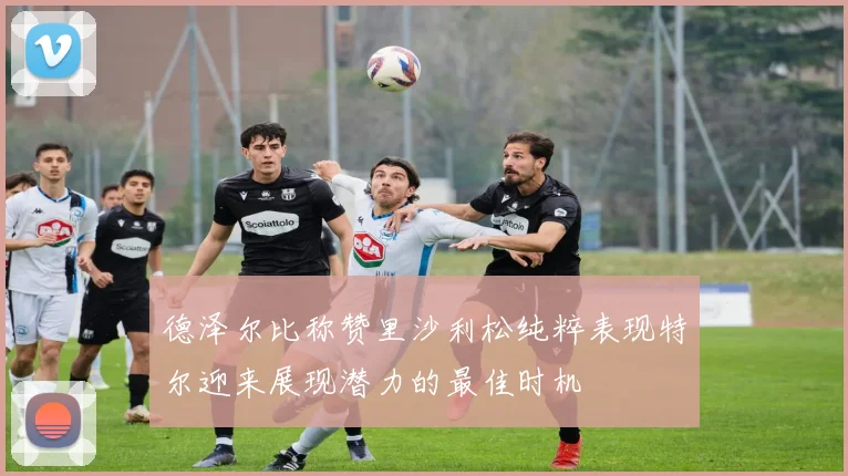 德泽尔比称赞里沙利松纯粹表现特尔迎来展现潜力的最佳时机