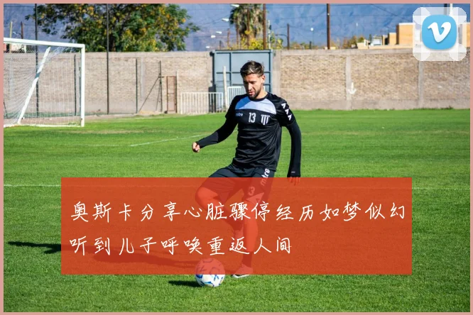 奥斯卡分享心脏骤停经历如梦似幻听到儿子呼唤重返人间
