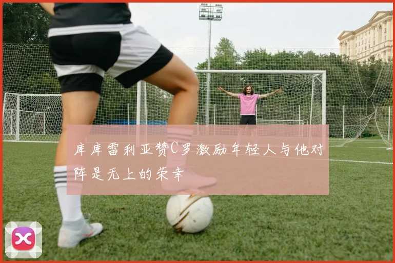 库库雷利亚赞C罗激励年轻人与他对阵是无上的荣幸