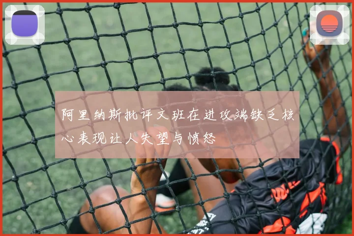 阿里纳斯批评文班在进攻端缺乏核心表现让人失望与愤怒