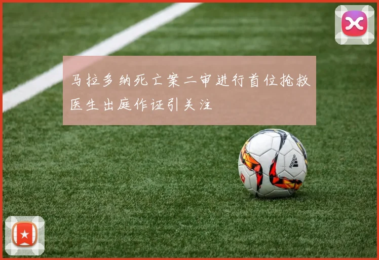 马拉多纳死亡案二审进行首位抢救医生出庭作证引关注