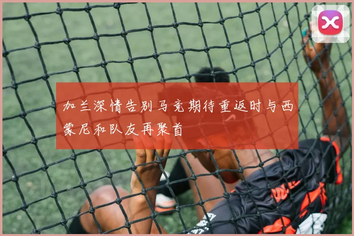 加兰深情告别马竞期待重返时与西蒙尼和队友再聚首