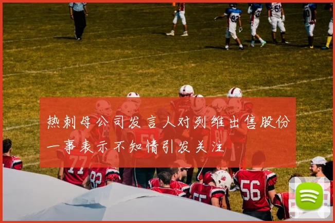 热刺母公司发言人对列维出售股份一事表示不知情引发关注