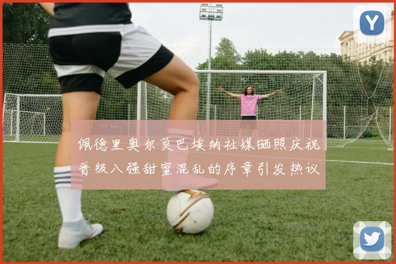 佩德里奥尔莫巴埃纳社媒晒照庆祝晋级八强甜蜜混乱的序章引发热议
