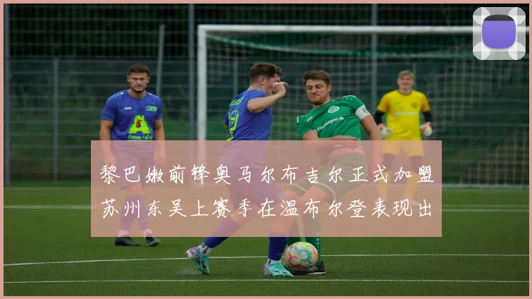 黎巴嫩前锋奥马尔布吉尔正式加盟苏州东吴上赛季在温布尔登表现出色