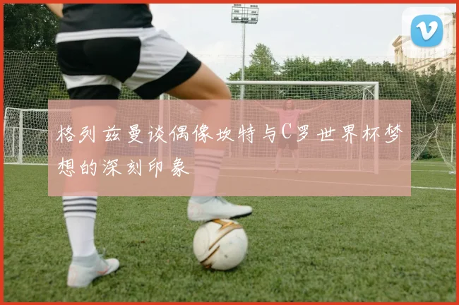 格列兹曼谈偶像坎特与C罗世界杯梦想的深刻印象