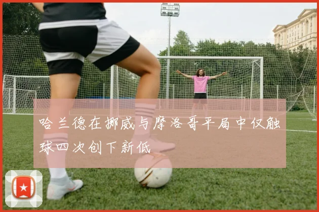 哈兰德在挪威与摩洛哥平局中仅触球四次创下新低
