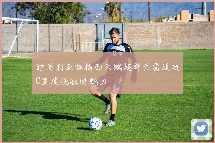 迪马利亚称梅西天赋超群无需追赶C罗展现独特魅力
