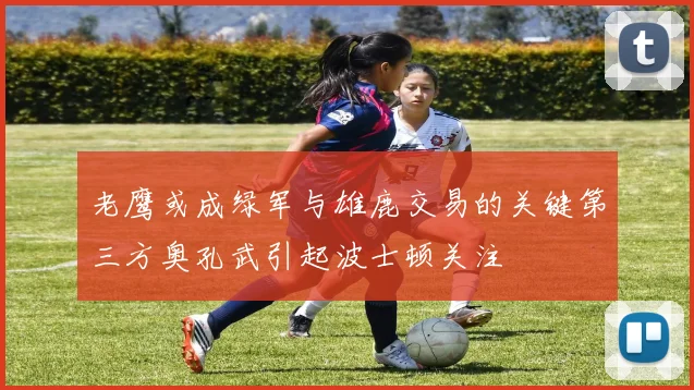 老鹰或成绿军与雄鹿交易的关键第三方奥孔武引起波士顿关注