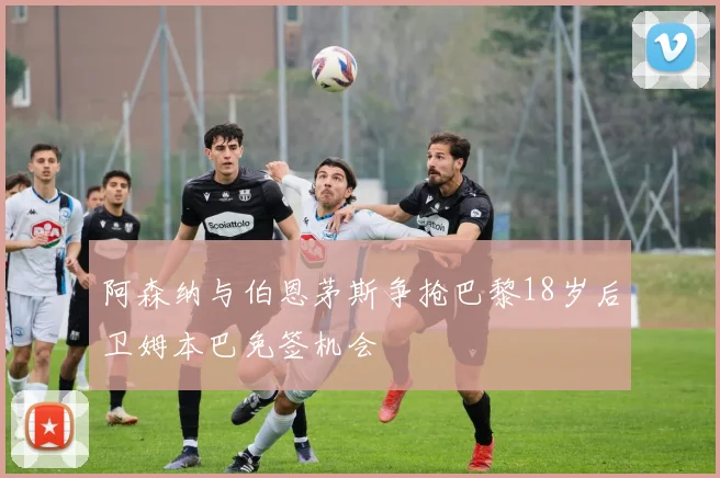 阿森纳与伯恩茅斯争抢巴黎18岁后卫姆本巴免签机会