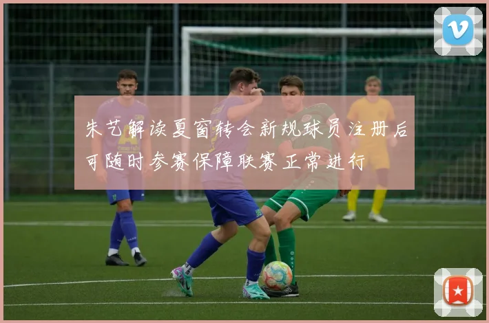 朱艺解读夏窗转会新规球员注册后可随时参赛保障联赛正常进行