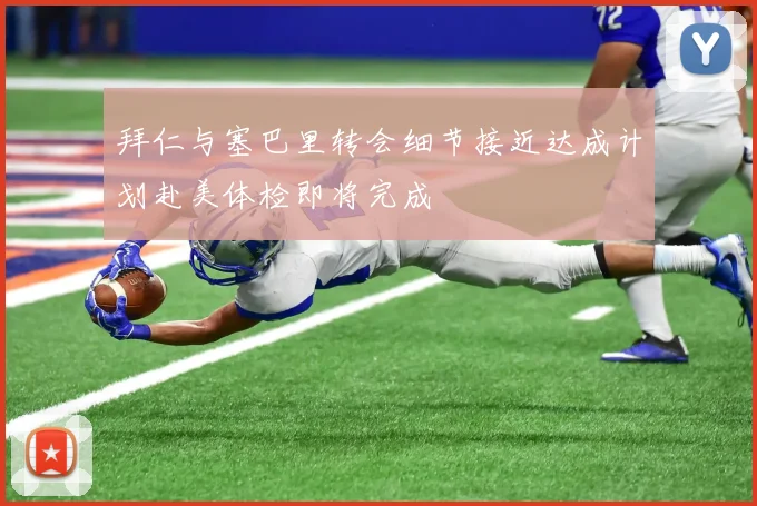 拜仁与塞巴里转会细节接近达成计划赴美体检即将完成