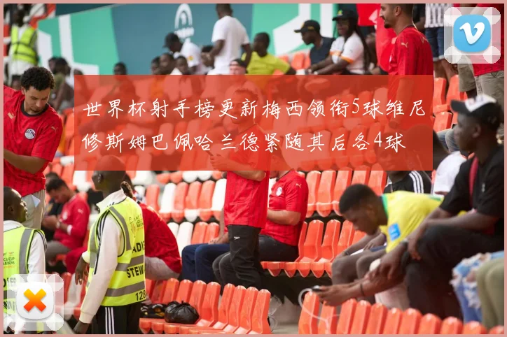 世界杯射手榜更新梅西领衔5球维尼修斯姆巴佩哈兰德紧随其后各4球