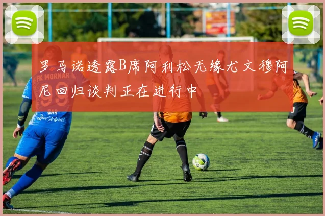 罗马诺透露B席阿利松无缘尤文穆阿尼回归谈判正在进行中