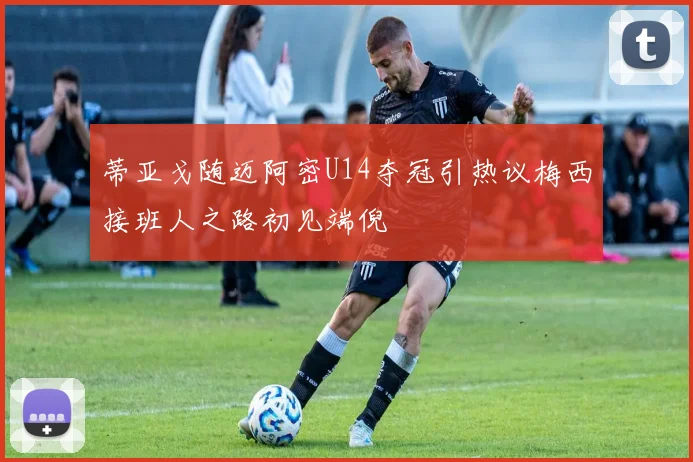 蒂亚戈随迈阿密U14夺冠引热议梅西接班人之路初见端倪
