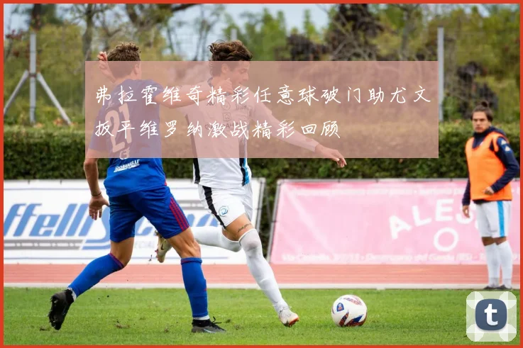 弗拉霍维奇精彩任意球破门助尤文扳平维罗纳激战精彩回顾