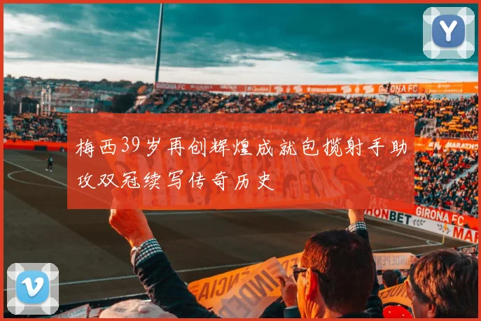 梅西39岁再创辉煌成就包揽射手助攻双冠续写传奇历史
