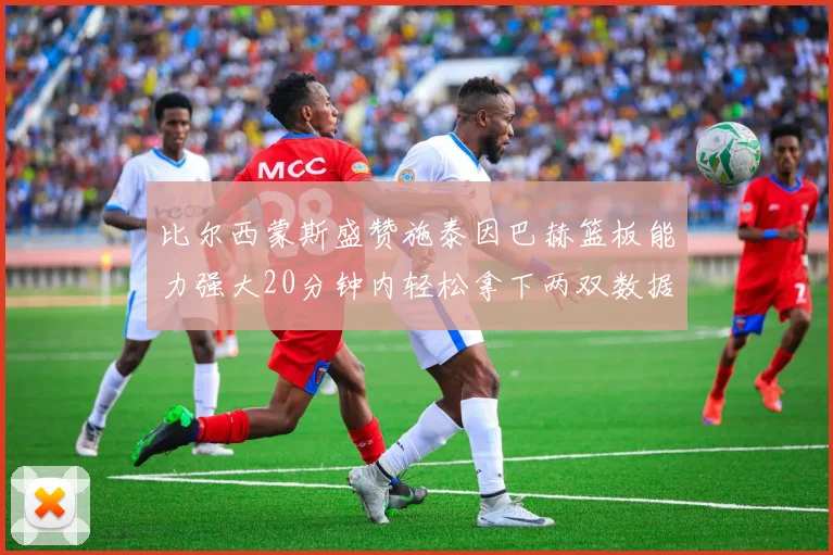 比尔西蒙斯盛赞施泰因巴赫篮板能力强大20分钟内轻松拿下两双数据