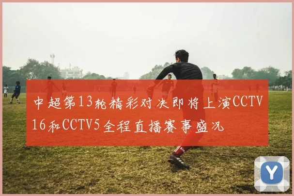 中超第13轮精彩对决即将上演CCTV16和CCTV5全程直播赛事盛况