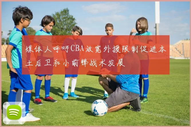 媒体人呼吁CBA放宽外援限制促进本土后卫和小前锋战术发展