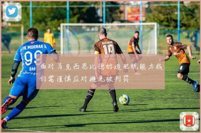 面对马克西恩比德的造犯规能力我们需谨慎应对避免被判罚