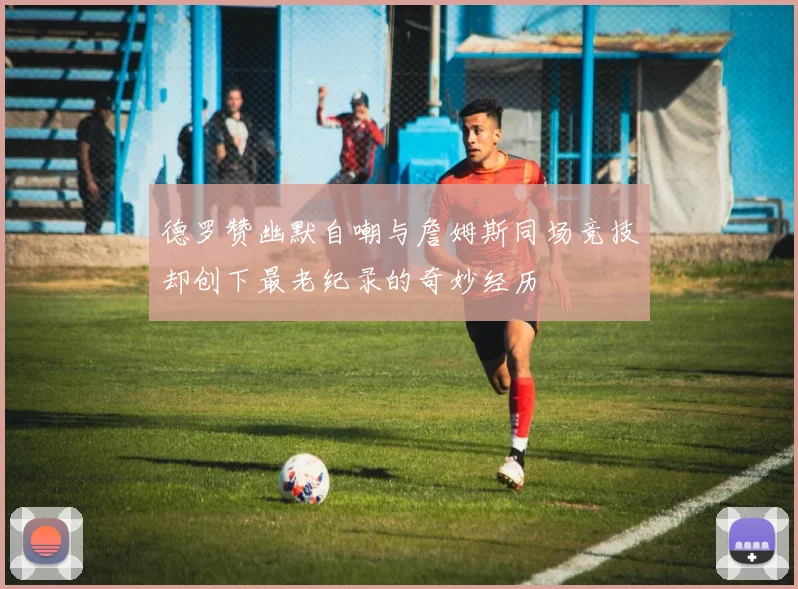 德罗赞幽默自嘲与詹姆斯同场竞技却创下最老纪录的奇妙经历